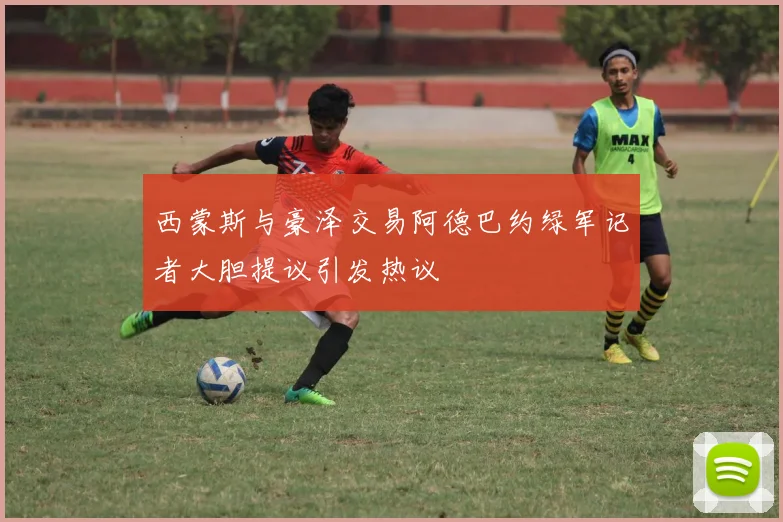 西蒙斯与豪泽交易阿德巴约绿军记者大胆提议引发热议