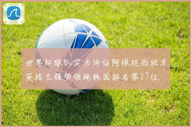 世界杯球队实力评估阿根廷西班牙英格兰强势领跑韩国排名第17位