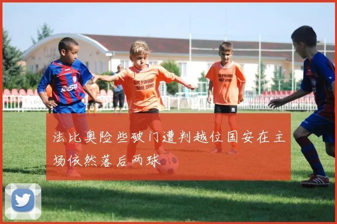 法比奥险些破门遭判越位国安在主场依然落后两球