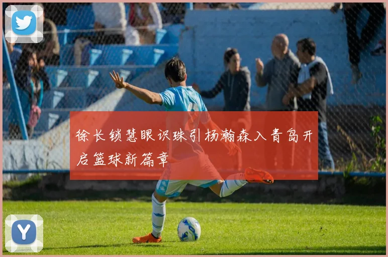 徐长锁慧眼识珠引杨瀚森入青岛开启篮球新篇章
