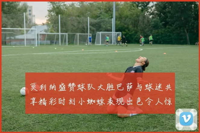 莫利纳盛赞球队大胜巴萨与球迷共享精彩时刻小蜘蛛表现出色令人惊艳