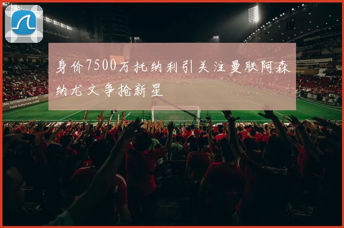身价7500万托纳利引关注曼联阿森纳尤文争抢新星