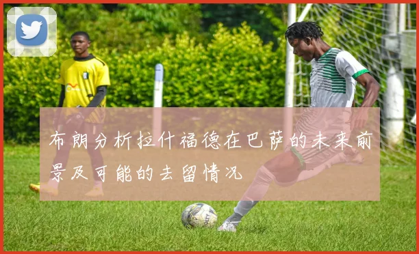 布朗分析拉什福德在巴萨的未来前景及可能的去留情况