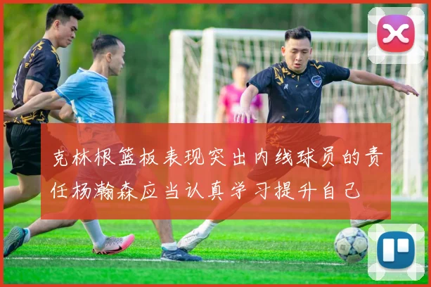 克林根篮板表现突出内线球员的责任杨瀚森应当认真学习提升自己