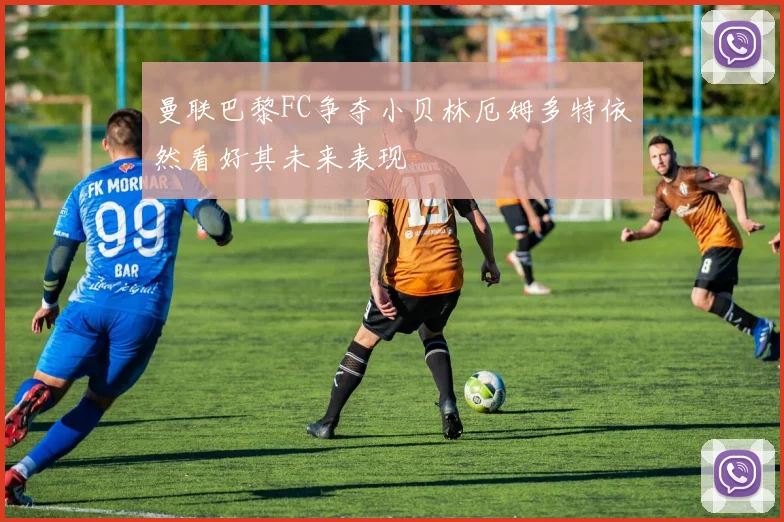 曼联巴黎FC争夺小贝林厄姆多特依然看好其未来表现