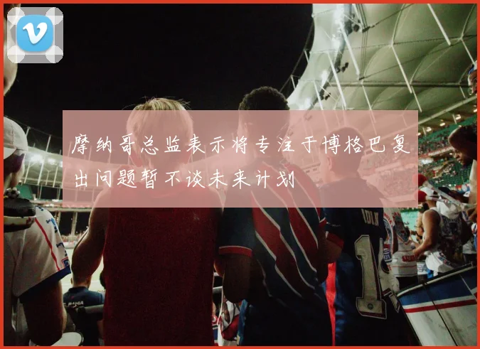 摩纳哥总监表示将专注于博格巴复出问题暂不谈未来计划