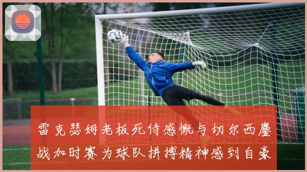雷克瑟姆老板死侍感慨与切尔西鏖战加时赛为球队拼搏精神感到自豪
