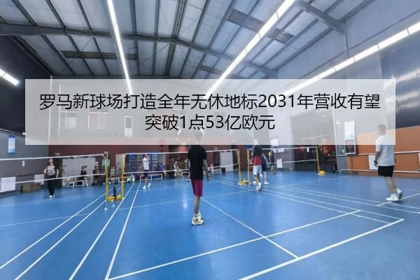 罗马新球场打造全年无休地标2031年营收有望突破1点53亿欧元